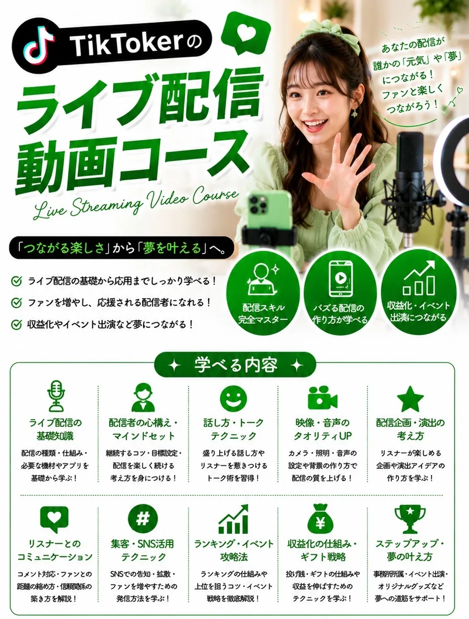 TikTokerのライブ配信動画コース Live Streaming Video Course あなたの配信が誰かの「元気」や「夢」につながる！「つながる楽しさ」から「夢を叶える」へ。 学べる内容：ライブ配信の基礎知識／配信者の心構え・マインドセット／話し方・トークテクニック／映像・音声のクオリティUP／配信企画・演出の考え方／リスナーとのコミュニケーション／集客・SNS活用テクニック／ランキング・イベント攻略法／収益化の仕組み・ギフト戦略／ステップアップ・夢の叶え方
