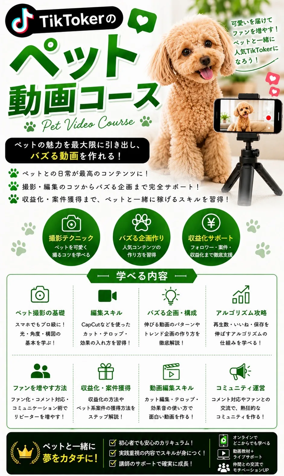 TikTokerのペット動画コース Pet Video Course 可愛いを届けてファンを増やす！ペットと一緒に人気TikTokerになろう！ ペットの魅力を最大限に引き出し、バズる動画を作れる！ペットとの日常が最高のコンテンツに！撮影・編集のコツからバズる企画まで完全サポート！収益化・案件獲得まで、ペットと一緒に稼げるスキルを習得！ 撮影テクニック（ペットを可愛く撮るコツを学べる）／バズる企画作り（人気コンテンツの作り方を習得）／収益化サポート（フォロワー・案件・収益化まで徹底支援） 学べる内容：ペット撮影の基礎／編集スキル（CapCutなどを使ったカット・テロップ・効果の入れ方）／バズる企画・構成／アルゴリズム攻略／ファンを増やす方法／収益化・案件獲得／動画編集スキル／コミュニティ運営 ペットと一緒に夢をカタチに！初心者でも安心のカリキュラム！実践重視の内容でスキルが身につく！講師のサポートで確実に成長！オンラインでどこからでも学べる／動画教材＋ライブサポート／仲間との交流でモチベーションUP
