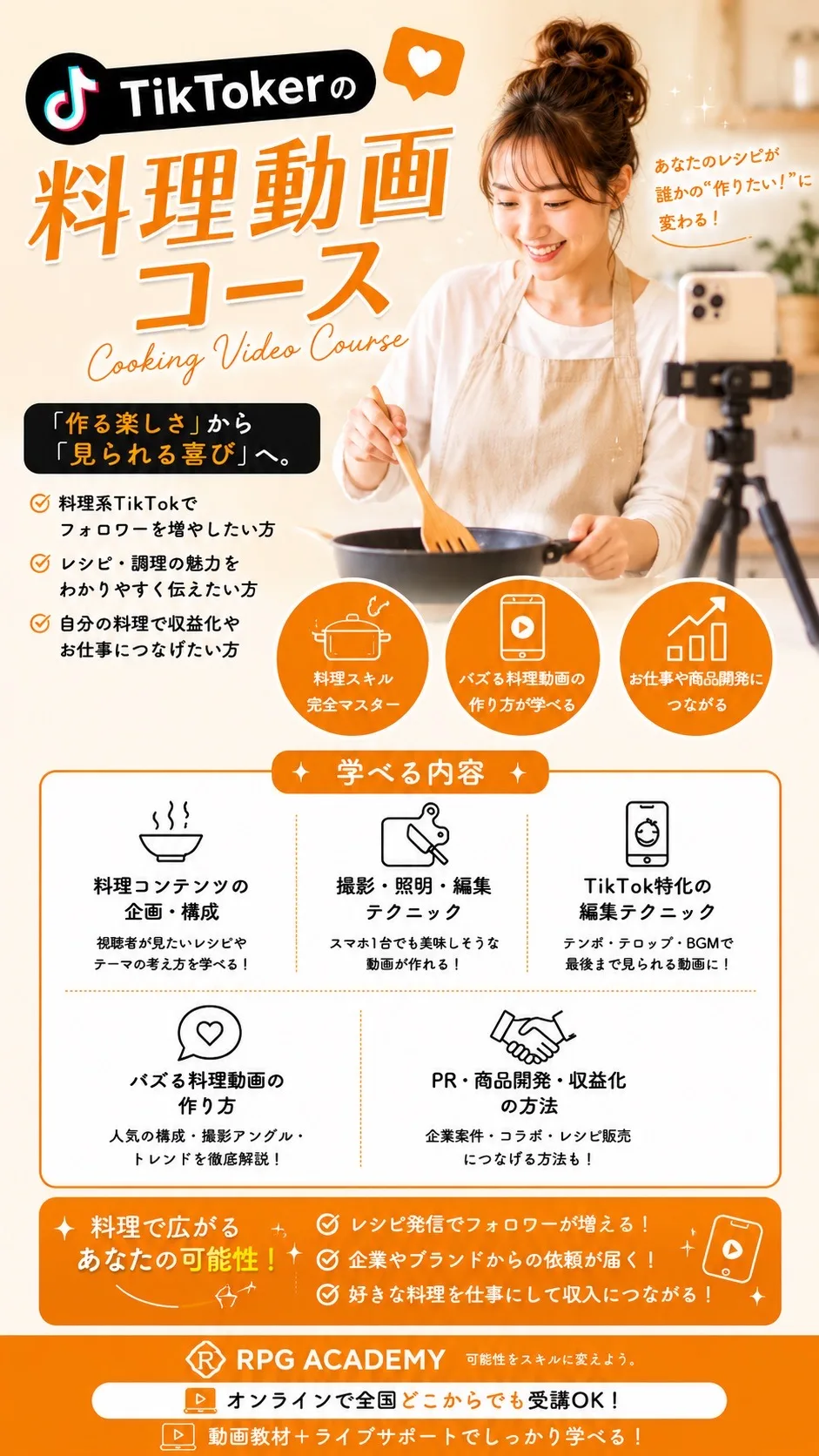 TikTokerの料理動画コース Cooking Video Course あなたのレシピが誰かの“作りたい！”に変わる！「作る楽しさ」から「見られる喜び」へ。料理系TikTokでフォロワーを増やしたい方／レシピ・調理の魅力をわかりやすく伝えたい方／自分の料理で収益化やお仕事につなげたい方 学べる内容：料理コンテンツの企画・構成／撮影・照明・編集テクニック／TikTok特化の編集テクニック／バズる料理動画の作り方／PR・商品開発・収益化の方法 料理で広がるあなたの可能性！レシピ発信でフォロワーが増える！企業やブランドからの依頼が届く！好きな料理を仕事にして収入につながる！ RPG ACADEMY オンラインで全国どこからでも受講OK！動画教材＋ライブサポートでしっかり学べる！
